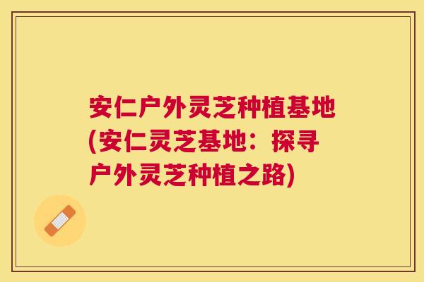 安仁户外灵芝种植基地(安仁灵芝基地：探寻户外灵芝种植之路)