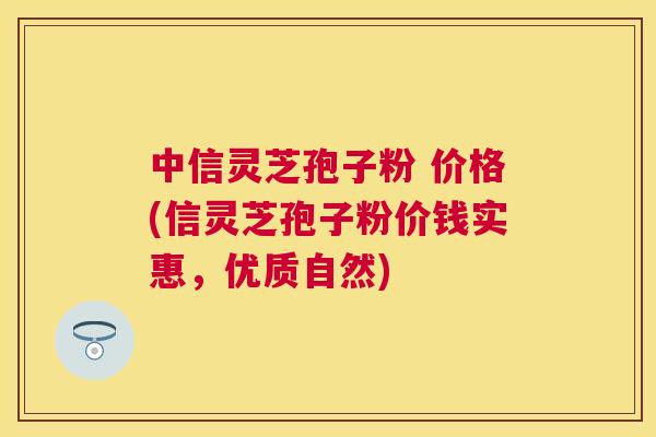中信灵芝孢子粉 价格(信灵芝孢子粉价钱实惠,优质自然) 中信灵芝孢子粉 价格(信灵芝孢子粉价钱实惠,优质自然)