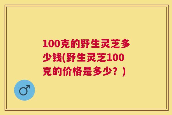 100克的野生灵芝多少钱(野生灵芝100克的价格是多少？)