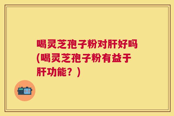 喝灵芝孢子粉对好吗(喝灵芝孢子粉有益于功能?) 喝灵芝孢子粉对好吗(喝灵芝孢子粉有益于功能?)