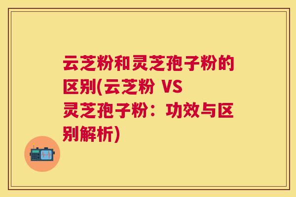 云芝粉和灵芝孢子粉的区别(云芝粉 VS 灵芝孢子粉:功效与区别解析) 云芝粉和灵芝孢子粉的区别(云芝粉 VS 灵芝孢子粉:功效与区别解析)