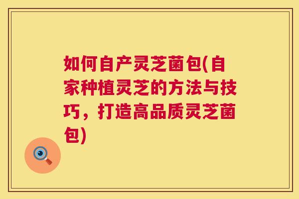 如何自产灵芝菌包(自家种植灵芝的方法与技巧，打造高品质灵芝菌包)
