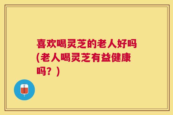 喜欢喝灵芝的老人好吗(老人喝灵芝有益健康吗?) 喜欢喝灵芝的老人好吗(老人喝灵芝有益健康吗?)