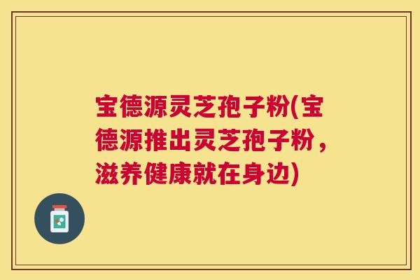 宝德源灵芝孢子粉(宝德源推出灵芝孢子粉,滋养健康就在身边) 宝德源灵芝孢子粉(宝德源推出灵芝孢子粉,滋养健康就在身边)