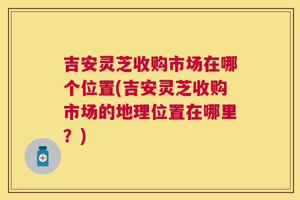 吉安灵芝收购市场在哪个位置(吉安灵芝收购市场的地理位置在哪里？)