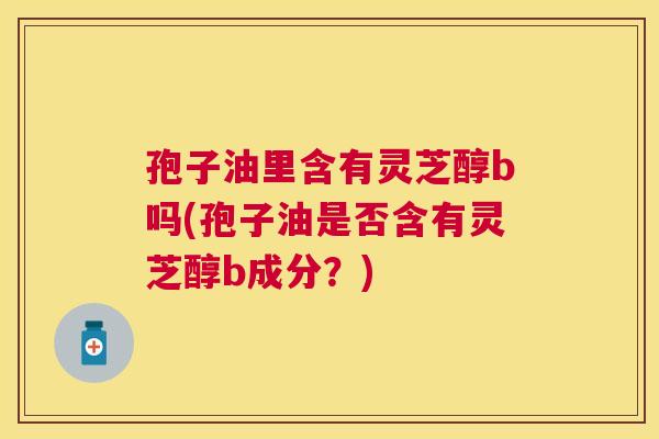 孢子油里含有灵芝醇b吗(孢子油是否含有灵芝醇b成分?) 孢子油里含有灵芝醇b吗(孢子油是否含有灵芝醇b成分?)