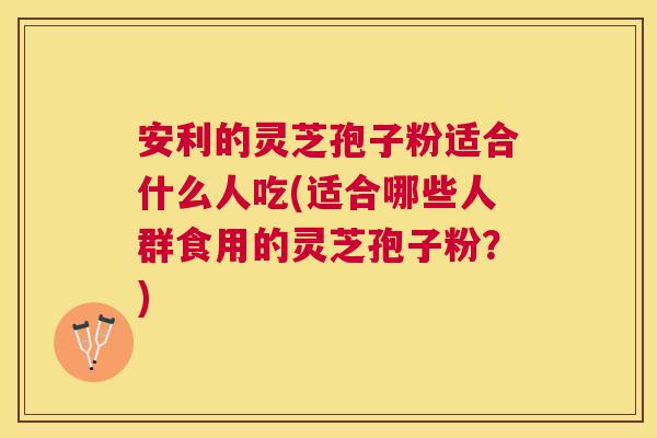 安利的灵芝孢子粉适合什么人吃(适合哪些人群食用的灵芝孢子粉？)