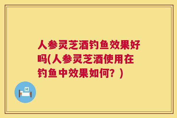 人参灵芝酒钓鱼效果好吗(人参灵芝酒使用在钓鱼中效果如何?) 人参灵芝酒钓鱼效果好吗(人参灵芝酒使用在钓鱼中效果如何?)