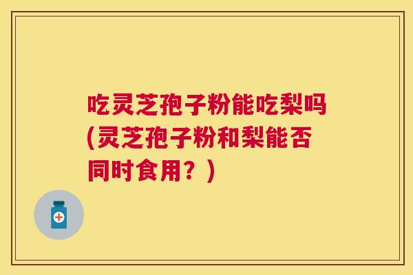 吃灵芝孢子粉能吃梨吗(灵芝孢子粉和梨能否同时食用?) 吃灵芝孢子粉能吃梨吗(灵芝孢子粉和梨能否同时食用?)