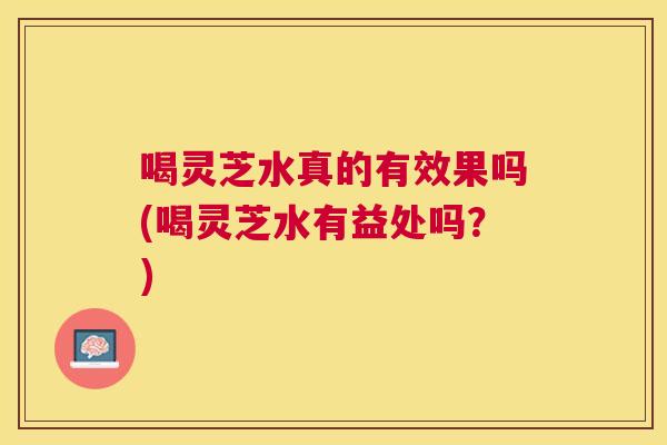 喝灵芝水真的有效果吗(喝灵芝水有益处吗？)