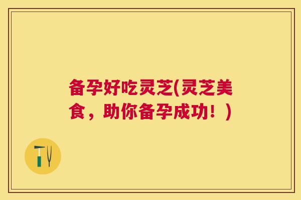 备孕好吃灵芝(灵芝美食,助你备孕成功!) 备孕好吃灵芝(灵芝美食,助你备孕成功!)