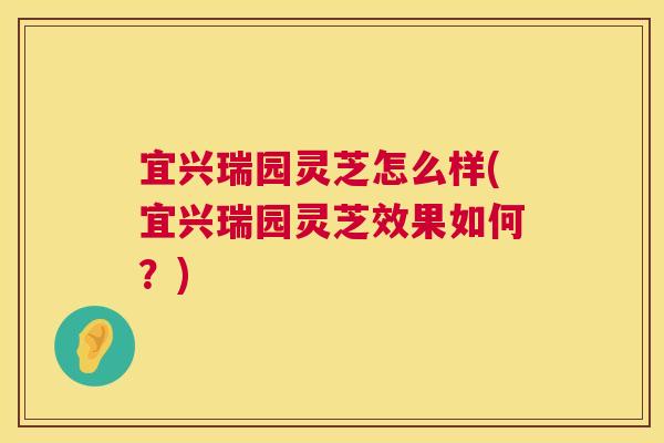 宜兴瑞园灵芝怎么样(宜兴瑞园灵芝效果如何？)