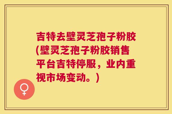 吉特去壁灵芝孢子粉胶(壁灵芝孢子粉胶销售平台吉特停服，业内重视市场变动。)