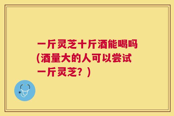 一斤灵芝十斤酒能喝吗(酒量大的人可以尝试一斤灵芝?) 一斤灵芝十斤酒能喝吗(酒量大的人可以尝试一斤灵芝?)