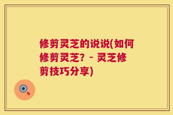 修剪灵芝的说说(如何修剪灵芝?- 灵芝修剪技巧分享) 修剪灵芝的说说(如何修剪灵芝?- 灵芝修剪技巧分享)