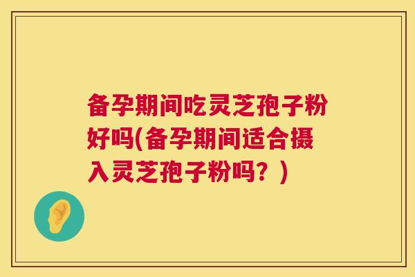备孕期间吃灵芝孢子粉好吗(备孕期间适合摄入灵芝孢子粉吗?) 备孕期间吃灵芝孢子粉好吗(备孕期间适合摄入灵芝孢子粉吗?)