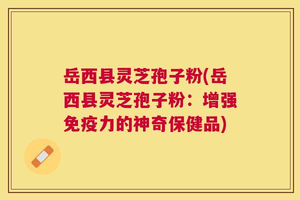 岳西县灵芝孢子粉(岳西县灵芝孢子粉:增强免疫力的神奇保健品) 岳西县灵芝孢子粉(岳西县灵芝孢子粉:增强免疫力的神奇保健品)