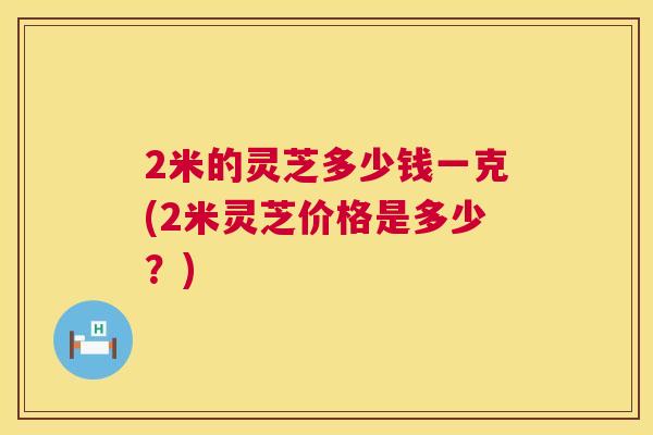 2米的灵芝多少钱一克(2米灵芝价格是多少?) 2米的灵芝多少钱一克(2米灵芝价格是多少?)