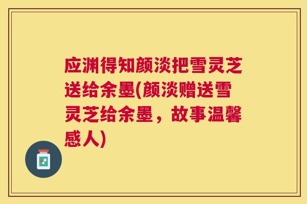 应渊得知颜淡把雪灵芝送给余墨(颜淡赠送雪灵芝给余墨,故事温馨感人) 应渊得知颜淡把雪灵芝送给余墨(颜淡赠送雪灵芝给余墨,故事温馨感人)