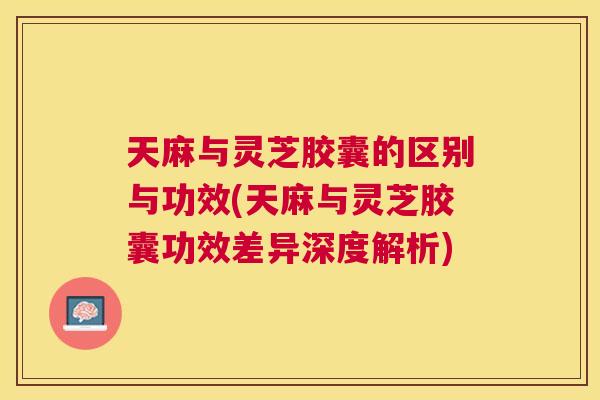 天麻与灵芝胶囊的区别与功效(天麻与灵芝胶囊功效差异深度解析)