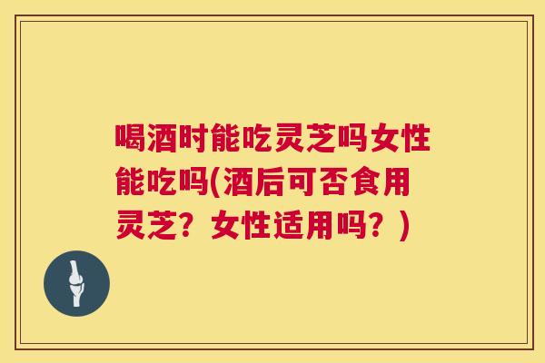 喝酒时能吃灵芝吗女性能吃吗(酒后可否食用灵芝？女性适用吗？)