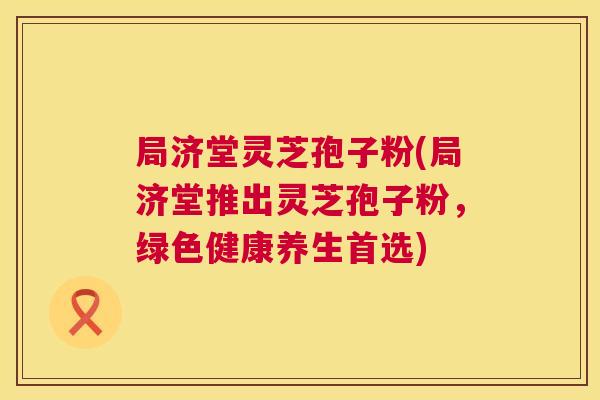 局济堂灵芝孢子粉(局济堂推出灵芝孢子粉，绿色健康养生首选)
