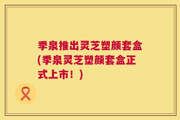 季泉推出灵芝塑颜套盒(季泉灵芝塑颜套盒正式上市!) 季泉推出灵芝塑颜套盒(季泉灵芝塑颜套盒正式上市!)