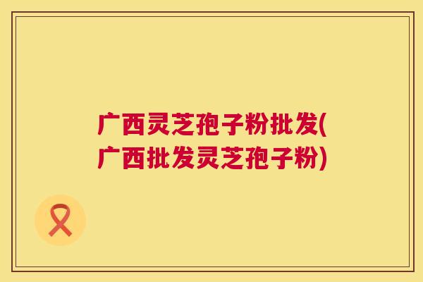 广西灵芝孢子粉批发(广西批发灵芝孢子粉) 广西灵芝孢子粉批发(广西批发灵芝孢子粉)