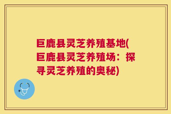 巨鹿县灵芝养殖基地(巨鹿县灵芝养殖场:探寻灵芝养殖的奥秘) 巨鹿县灵芝养殖基地(巨鹿县灵芝养殖场:探寻灵芝养殖的奥秘)