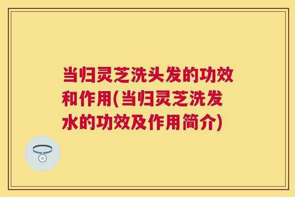 当归灵芝洗头发的功效和作用(当归灵芝洗发水的功效及作用简介) 当归灵芝洗头发的功效和作用(当归灵芝洗发水的功效及作用简介)