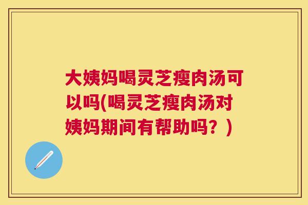 大姨妈喝灵芝瘦肉汤可以吗(喝灵芝瘦肉汤对姨妈期间有帮助吗？)