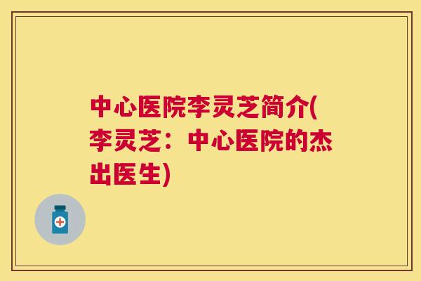 中心医院李灵芝简介(李灵芝:中心医院的杰出医生) 中心医院李灵芝简介(李灵芝:中心医院的杰出医生)