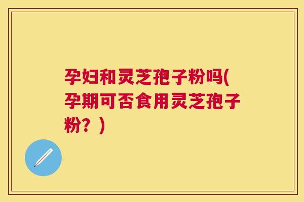 孕妇和灵芝孢子粉吗(孕期可否食用灵芝孢子粉?) 孕妇和灵芝孢子粉吗(孕期可否食用灵芝孢子粉?)