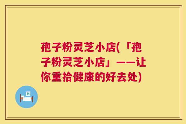 孢子粉灵芝小店(「孢子粉灵芝小店」——让你重拾健康的好去处) 孢子粉灵芝小店(「孢子粉灵芝小店」——让你重拾健康的好去处)