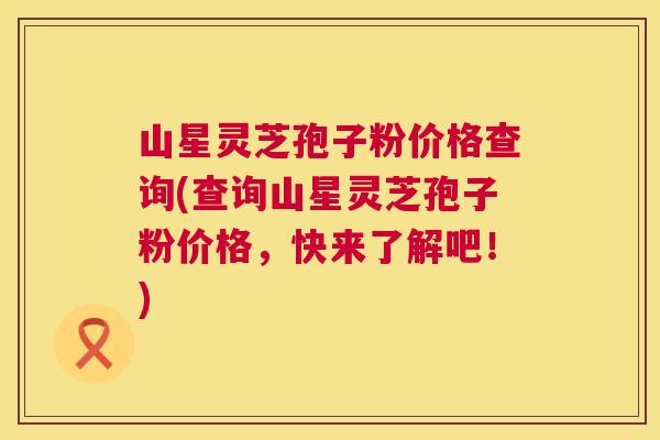 山星灵芝孢子粉价格查询(查询山星灵芝孢子粉价格,快来了解吧!) 山星灵芝孢子粉价格查询(查询山星灵芝孢子粉价格,快来了解吧!)