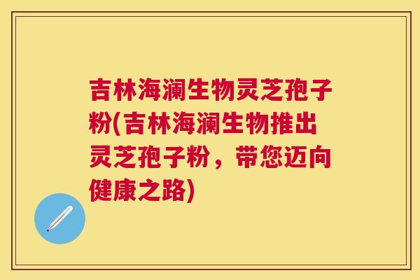 吉林海澜生物灵芝孢子粉(吉林海澜生物推出灵芝孢子粉，带您迈向健康之路)
