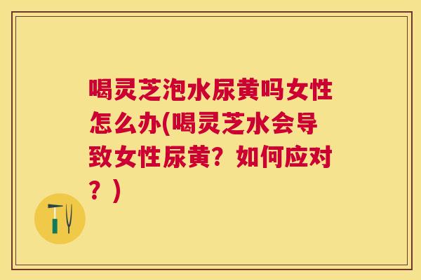 喝灵芝泡水尿黄吗女性怎么办(喝灵芝水会导致女性尿黄?如何应对?) 喝灵芝泡水尿黄吗女性怎么办(喝灵芝水会导致女性尿黄?如何应对?)