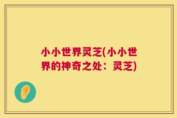 小小世界灵芝(小小世界的神奇之处:灵芝) 小小世界灵芝(小小世界的神奇之处:灵芝)