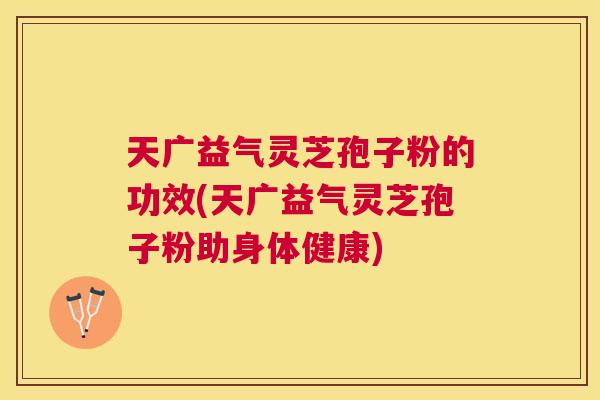 天广益气灵芝孢子粉的功效(天广益气灵芝孢子粉助身体健康) 天广益气灵芝孢子粉的功效(天广益气灵芝孢子粉助身体健康)