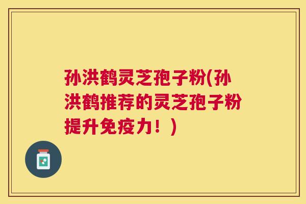孙洪鹤灵芝孢子粉(孙洪鹤推荐的灵芝孢子粉提升免疫力！)