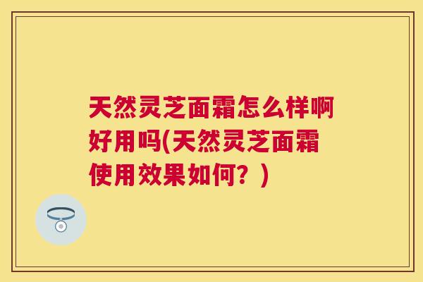 天然灵芝面霜怎么样啊好用吗(天然灵芝面霜使用效果如何？)
