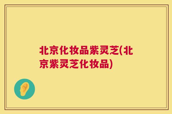 北京化妆品紫灵芝(北京紫灵芝化妆品)