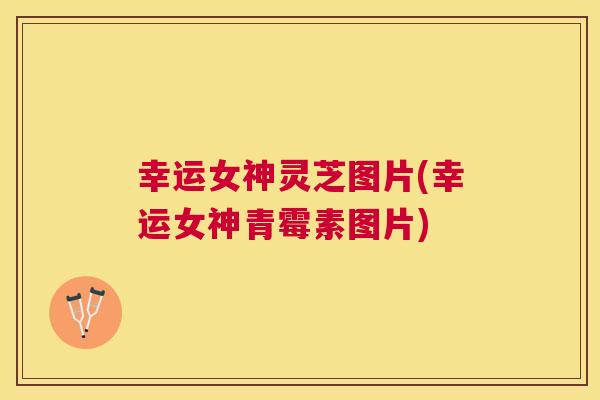 幸运女神灵芝图片(幸运女神青霉素图片)