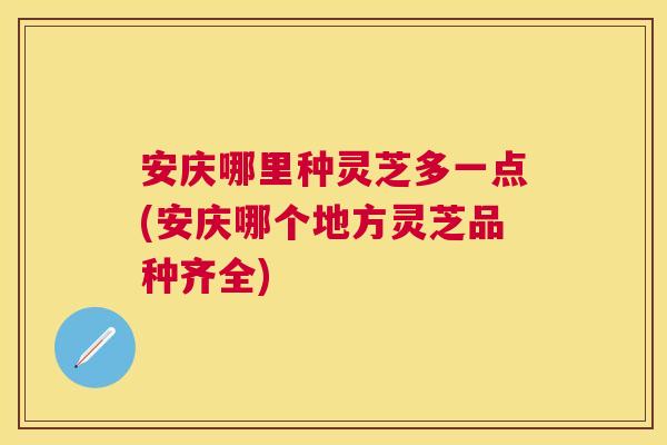 安庆哪里种灵芝多一点(安庆哪个地方灵芝品种齐全) 安庆哪里种灵芝多一点(安庆哪个地方灵芝品种齐全)