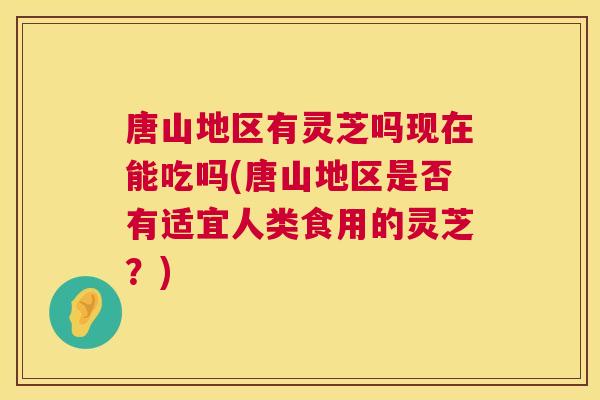 唐山地区有灵芝吗现在能吃吗(唐山地区是否有适宜人类食用的灵芝?) 唐山地区有灵芝吗现在能吃吗(唐山地区是否有适宜人类食用的灵芝?)