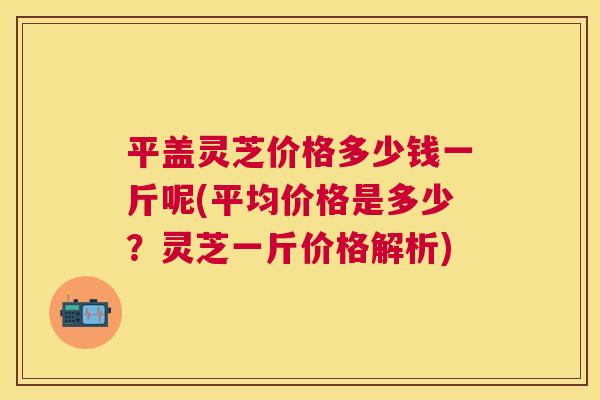 平盖灵芝价格多少钱一斤呢(平均价格是多少？灵芝一斤价格解析)