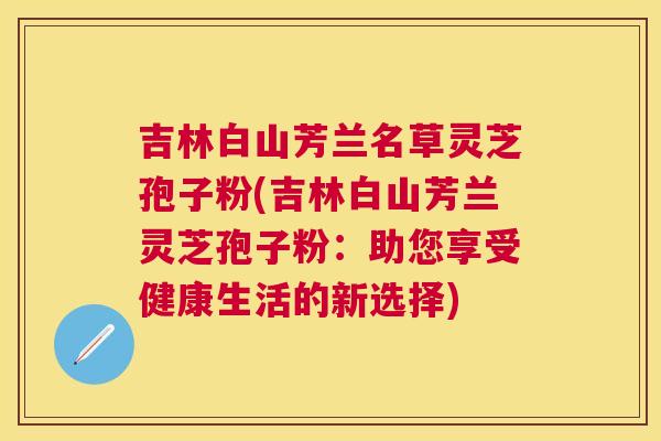吉林白山芳兰名草灵芝孢子粉(吉林白山芳兰灵芝孢子粉:助您享受健康生活的新选择) 吉林白山芳兰名草灵芝孢子粉(吉林白山芳兰灵芝孢子粉:助您享受健康生活的新选择)