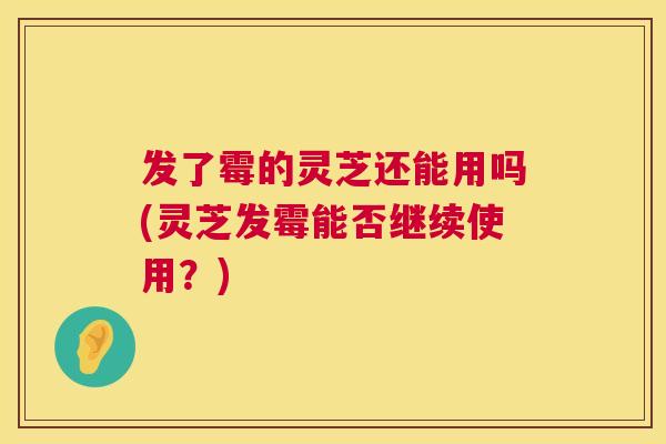 发了霉的灵芝还能用吗(灵芝发霉能否继续使用？)