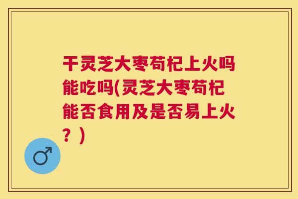 干灵芝大枣苟杞上火吗能吃吗(灵芝大枣苟杞能否食用及是否易上火?) 干灵芝大枣苟杞上火吗能吃吗(灵芝大枣苟杞能否食用及是否易上火?)