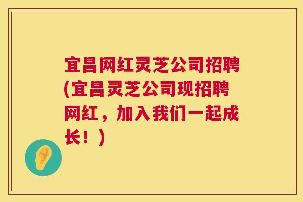 宜昌网红灵芝公司招聘(宜昌灵芝公司现招聘网红,加入我们一起成长!) 宜昌网红灵芝公司招聘(宜昌灵芝公司现招聘网红,加入我们一起成长!)